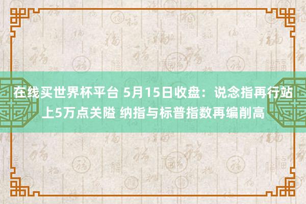 在线买世界杯平台 5月15日收盘：说念指再行站上5万点关隘 纳指与标普指数再编削高
