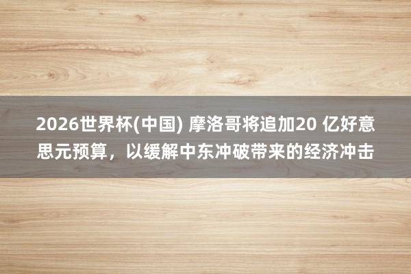 2026世界杯(中国) 摩洛哥将追加20 亿好意思元预算,以缓解中东冲破带来的经济冲击