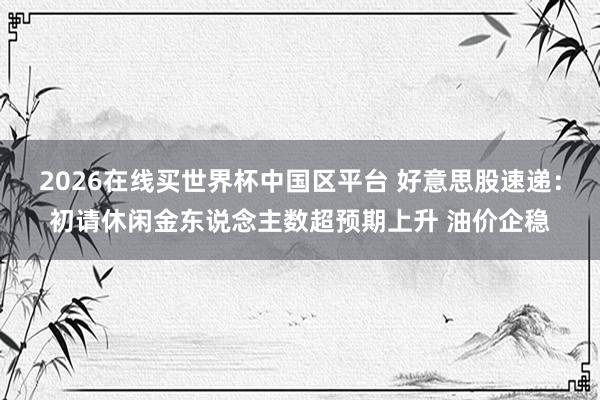 2026在线买世界杯中国区平台 好意思股速递：初请休闲金东说念主数超预期上升 油价企稳