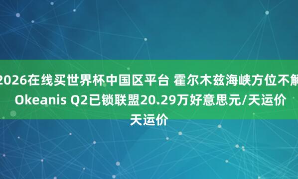 2026在线买世界杯中国区平台 霍尔木兹海峡方位不解 Okeanis Q2已锁联盟20.29万好意思元/天运价