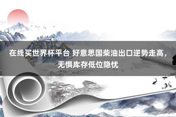 在线买世界杯平台 好意思国柴油出口逆势走高,无惧库存低位隐忧