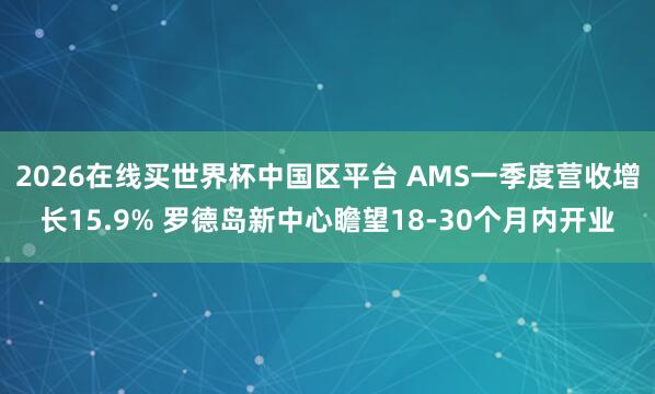 2026在线买世界杯中国区平台 AMS一季度营收增长15.9% 罗德岛新中心瞻望18-30个月内开业