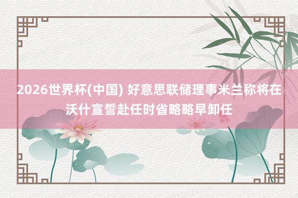 2026世界杯(中国) 好意思联储理事米兰称将在沃什宣誓赴任时省略略早卸任