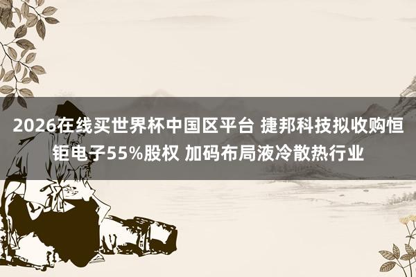 2026在线买世界杯中国区平台 捷邦科技拟收购恒钜电子55%股权 加码布局液冷散热行业