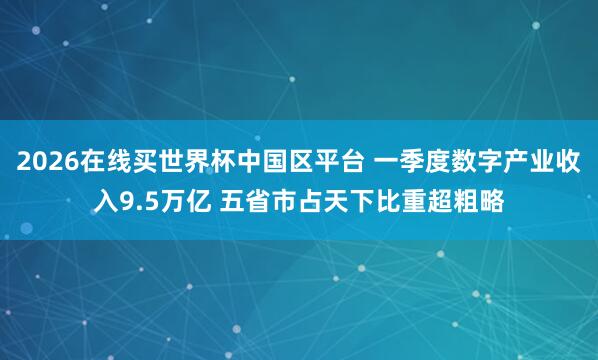 2026在线买世界杯中国区平台 一季度数字产业收入9.5万亿 五省市占天下比重超粗略