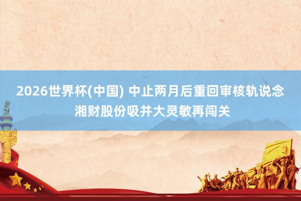2026世界杯(中国) 中止两月后重回审核轨说念 湘财股份吸并大灵敏再闯关