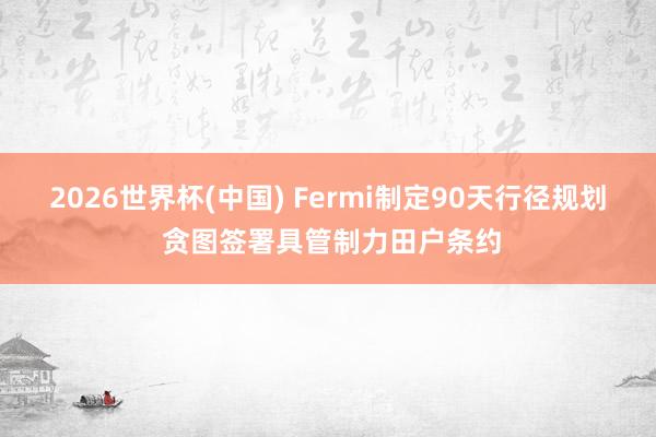 2026世界杯(中国) Fermi制定90天行径规划 贪图签署具管制力田户条约