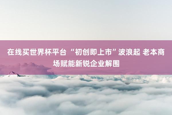 在线买世界杯平台 “初创即上市”波浪起 老本商场赋能新锐企业解围