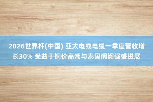 2026世界杯(中国) 亚太电线电缆一季度营收增长30% 受益于铜价高潮与泰国阛阓强盛进展