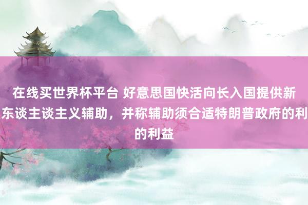 在线买世界杯平台 好意思国快活向长入国提供新的东谈主谈主义辅助,并称辅助须合适特朗普政府的利益