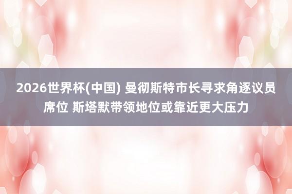 2026世界杯(中国) 曼彻斯特市长寻求角逐议员席位 斯塔默带领地位或靠近更大压力