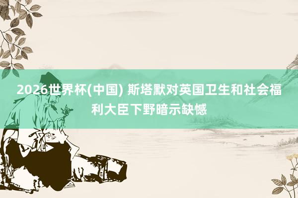 2026世界杯(中国) 斯塔默对英国卫生和社会福利大臣下野暗示缺憾