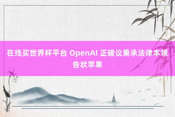 在线买世界杯平台 OpenAI 正磋议秉承法律本领告状苹果