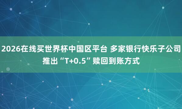2026在线买世界杯中国区平台 多家银行快乐子公司推出“T+0.5”赎回到账方式