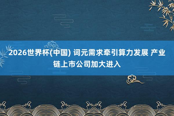 2026世界杯(中国) 词元需求牵引算力发展 产业链上市公司加大进入