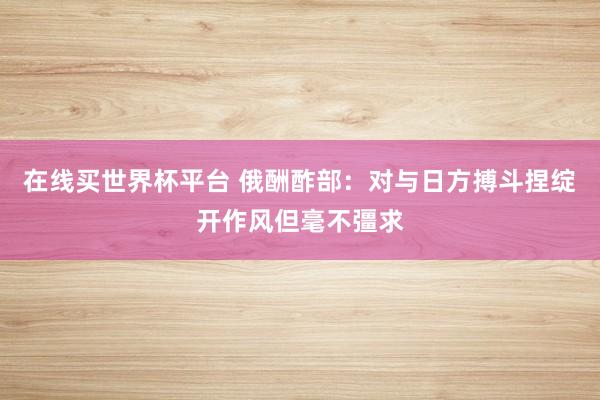在线买世界杯平台 俄酬酢部：对与日方搏斗捏绽开作风但毫不彊求