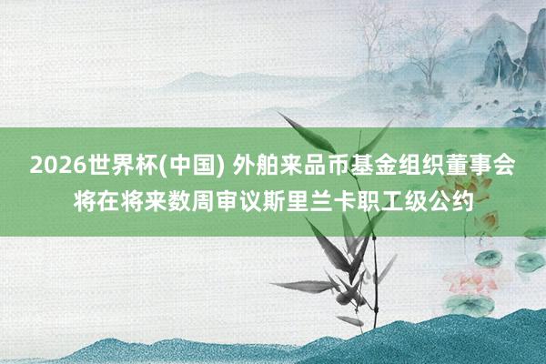 2026世界杯(中国) 外舶来品币基金组织董事会将在将来数周审议斯里兰卡职工级公约