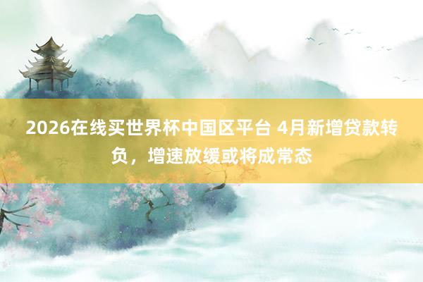 2026在线买世界杯中国区平台 4月新增贷款转负,增速放缓或将成常态