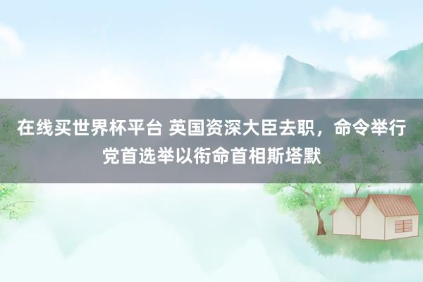 在线买世界杯平台 英国资深大臣去职，命令举行党首选举以衔命首相斯塔默