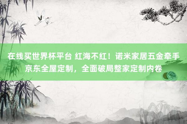 在线买世界杯平台 红海不红!诺米家居五金牵手京东全屋定制,全面破局整家定制内卷
