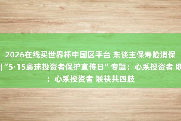 2026在线买世界杯中国区平台 东谈主保寿险消保主题日⑤ |“5·15寰球投资者保护宣传日”专题:心系投资者 联袂共四肢