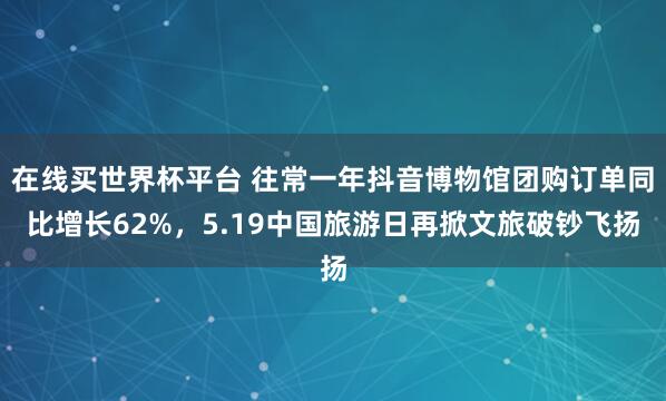 在线买世界杯平台 往常一年抖音博物馆团购订单同比增长62%,5.19中国旅游日再掀文旅破钞飞扬