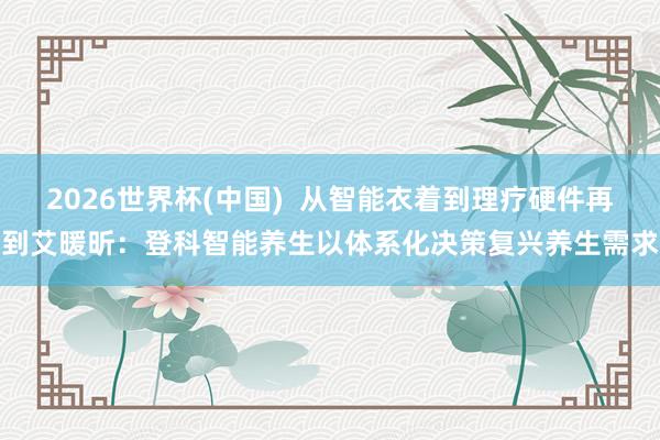 2026世界杯(中国) 从智能衣着到理疗硬件再到艾暖昕:登科智能养生以体系化决策复兴养生需求