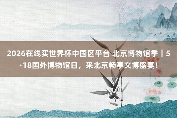2026在线买世界杯中国区平台 北京博物馆季|5·18国外博物馆日,来北京畅享文博盛宴!