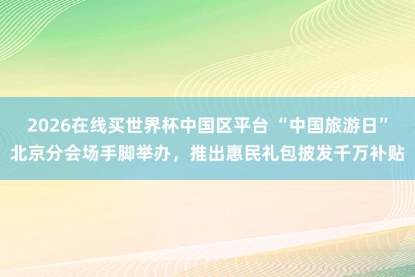 2026在线买世界杯中国区平台 “中国旅游日”北京分会场手脚举办,推出惠民礼包披发千万补贴