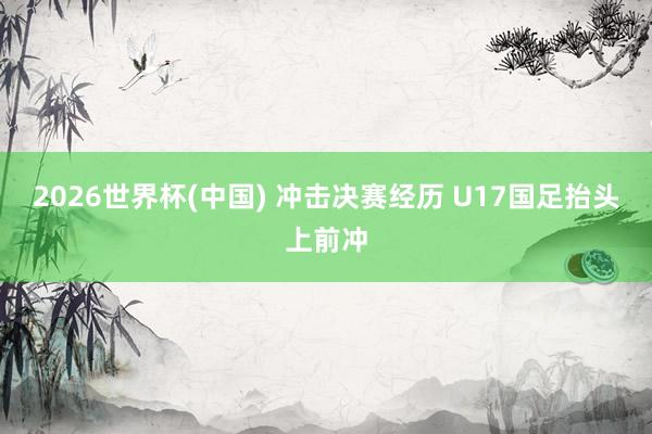 2026世界杯(中国) 冲击决赛经历 U17国足抬头上前冲
