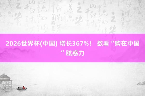 2026世界杯(中国) 增长367%！ 数看“购在中国”眩惑力