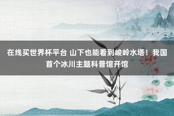 在线买世界杯平台 山下也能看到峻岭水塔!我国首个冰川主题科普馆开馆