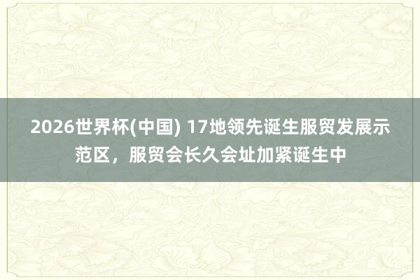 2026世界杯(中国) 17地领先诞生服贸发展示范区,服贸会长久会址加紧诞生中