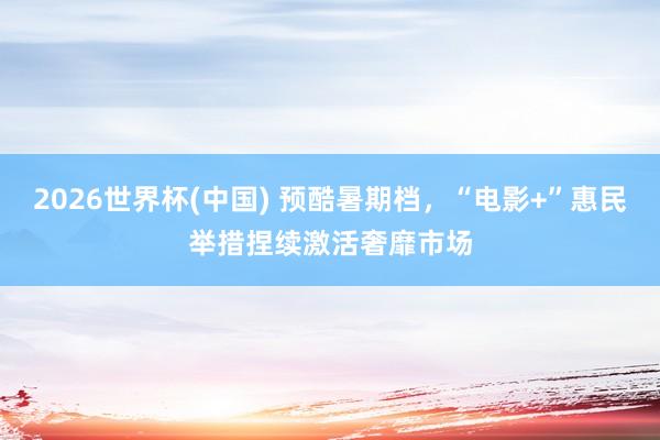 2026世界杯(中国) 预酷暑期档,“电影+”惠民举措捏续激活奢靡市场