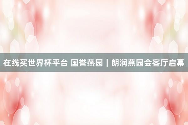在线买世界杯平台 国誉燕园｜朗润燕园会客厅启幕
