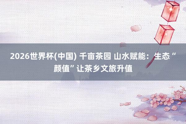 2026世界杯(中国) 千亩茶园 山水赋能:生态“颜值”让茶乡文旅升值