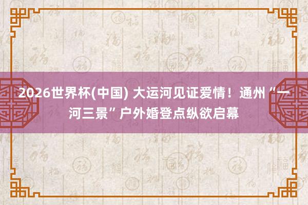2026世界杯(中国) 大运河见证爱情！通州“一河三景”户外婚登点纵欲启幕