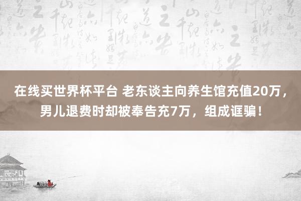 在线买世界杯平台 老东谈主向养生馆充值20万，男儿退费时却被奉告充7万，组成诓骗！