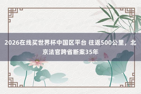 2026在线买世界杯中国区平台 往返500公里,北京法官跨省断案35年