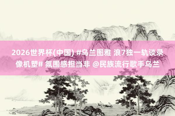 2026世界杯(中国) #乌兰图雅 浪7独一轨谈录像机塑# 氛围感担当非 @民族流行歌手乌兰