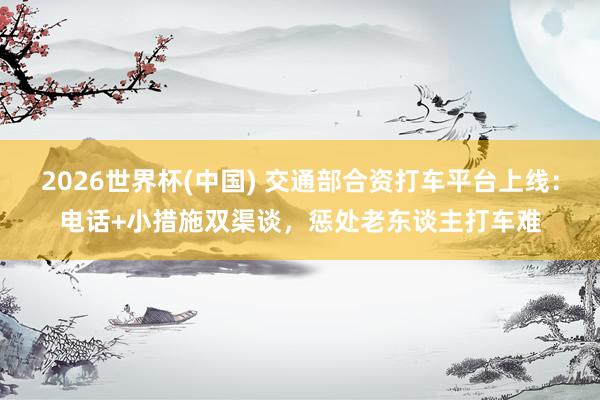 2026世界杯(中国) 交通部合资打车平台上线:电话+小措施双渠谈,惩处老东谈主打车难