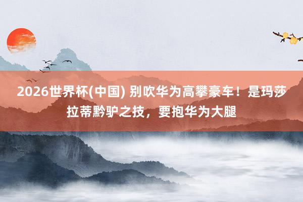 2026世界杯(中国) 别吹华为高攀豪车!是玛莎拉蒂黔驴之技,要抱华为大腿