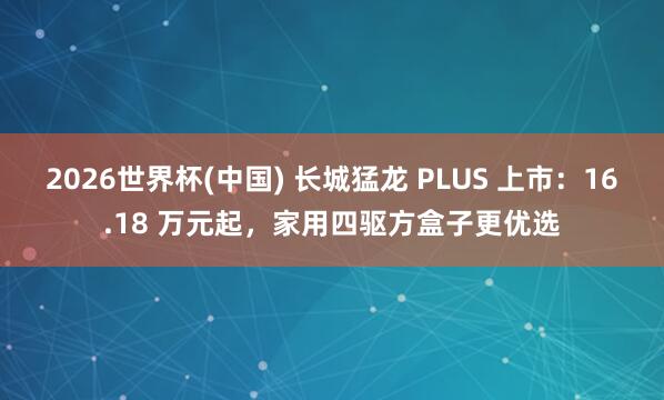 2026世界杯(中国) 长城猛龙 PLUS 上市:16.18 万元起,家用四驱方盒子更优选