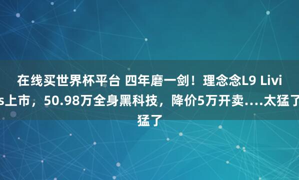 在线买世界杯平台 四年磨一剑!理念念L9 Livis上市,50.98万全身黑科技,降价5万开卖….太猛了