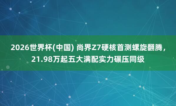 2026世界杯(中国) 尚界Z7硬核首测螺旋翻腾，<a href=