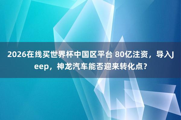 2026在线买世界杯中国区平台 80亿注资,导入Jeep,神龙汽车能否迎来转化点?