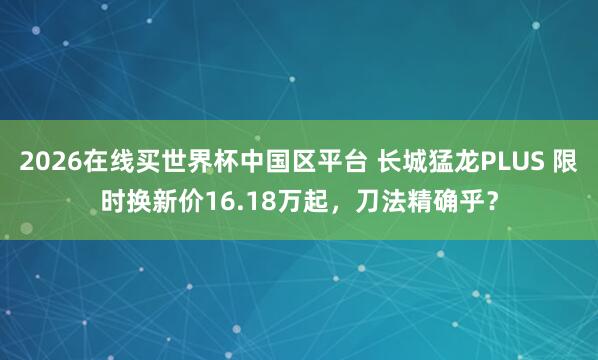 2026在线买世界杯中国区平台 长城猛龙PLUS 限时换新价16.18万起,刀法精确乎?
