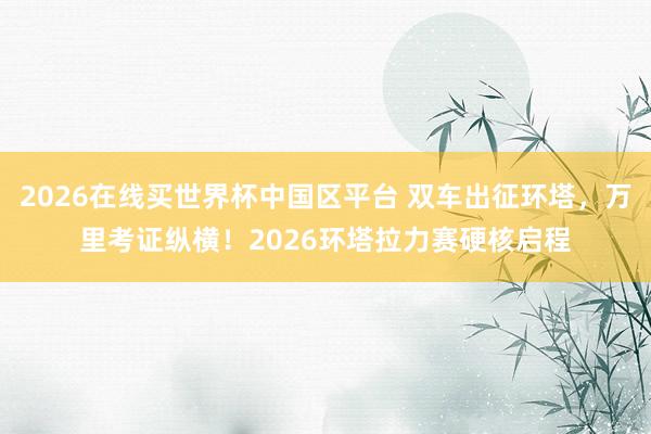 2026在线买世界杯中国区平台 双车出征环塔,万里考证纵横!2026环塔拉力赛硬核启程