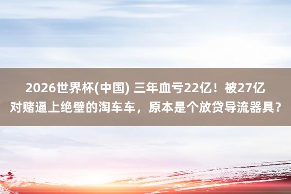 2026世界杯(中国) 三年血亏22亿!被27亿对赌逼上绝壁的淘车车,原本是个放贷导流器具?