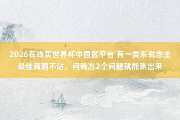 2026在线买世界杯中国区平台 有一类东说念主最佳滴酒不沾，<a href=